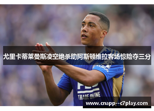 尤里卡蒂莱曼斯凌空绝杀助阿斯顿维拉客场惊险夺三分