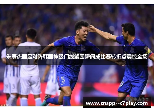朱辰杰国足对阵韩国神级门线解围瞬间成比赛转折点震惊全场 朱辰杰国足对阵韩国神级门线解围瞬间成比赛转折点震惊全场